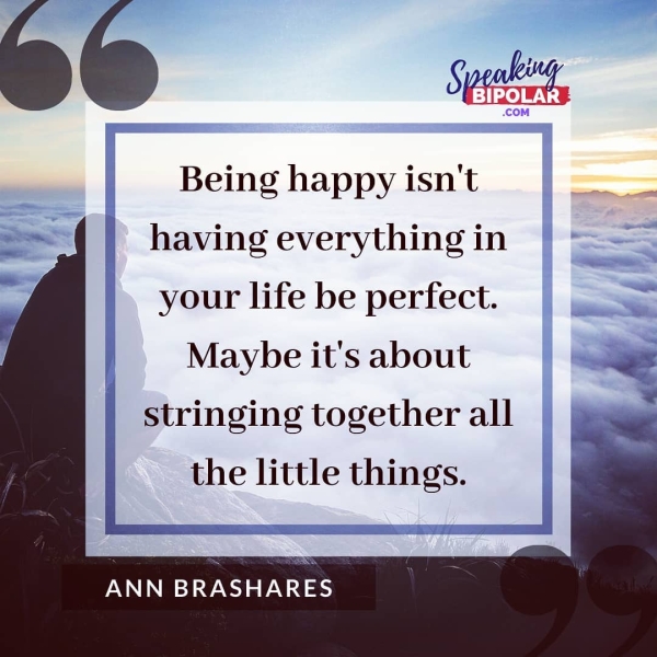 f) » 2 Sye p 4 ‘BIPOLAR Being happy isn't — net having everything in your life be perfect. Maybe it's about stringing together all the little things. ANN BRASHARES