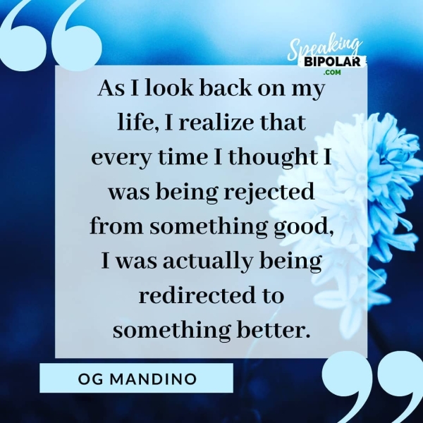 BIPOLAR ; .COM As I look back on my life, I realize that every time I thought I was being rejected from something good, I was actually being redirected to something better. OG MANDINO