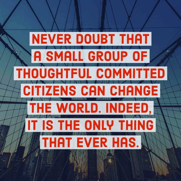 Rk DOUBT THAT A SMALL GROUP OF THOUGHTFUL COMMITTED g CITIZENS CAN CHANGE! f7 THE WORLD. INDEED, IT 1S THE ONLY THING THAT EVER HAS.