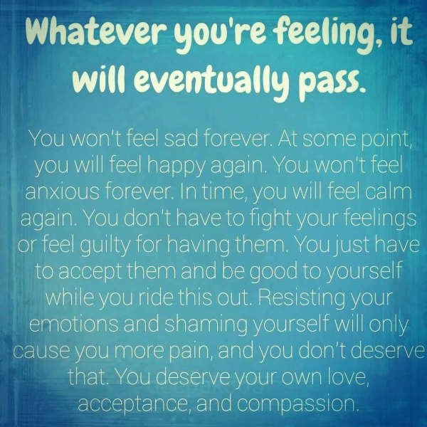 Whatever you're feeling, it will eventually pass. You won't feel sad forever. At some point, WOlU MY Il Kasim als 10) 0) yaa lels) A COUN ORM EKaIc) anxious forever. In time, you will feel calm again. You don't have to fight your feelings or feel guilty for having them. You Just have to accept them and be good to yourself while you ride this out. Resisting your emotions and shaming yourself will only cause YOU more pain, and you don't deserve that. You deserve your own love, acceptance, and compassion,