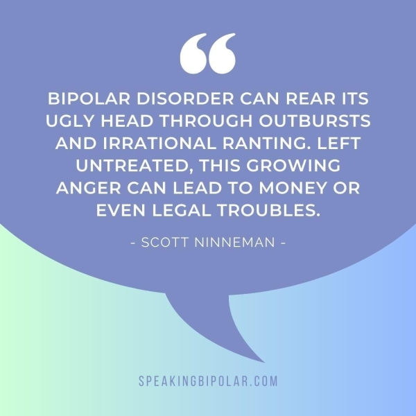 ed BIPOLAR DISORDER CAN REAR ITS UGLY HEAD THROUGH OUTBURSTS AND IRRATIONAL RANTING. LEFT UNTREATED, THIS GROWING ANGER CAN LEAD TO MONEY OR EVEN LEGAL TROUBLES. - SCOTT NINNEMAN - SPEAKINGBIPOLAR.COM