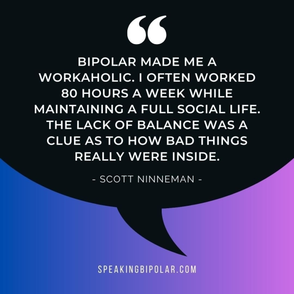 TS BIPOLAR MADE MEA WORKAHOLIC. | OFTEN WORKED 80 HOURS A WEEK WHILE MAINTAINING A FULL SOCIAL LIFE. THE LACK OF BALANCE WAS A CLUE AS TO HOW BAD THINGS REALLY WERE INSIDE. - SCOTT NINNEMAN -