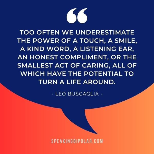 64 TOO OFTEN WE UNDERESTIMATE THE POWER OF A TOUCH, A SMILE, A KIND WORD, A LISTENING EAR, AN HONEST COMPLIMENT, OR THE SMALLEST ACT OF CARING, ALL OF WHICH HAVE THE POTENTIAL TO TURN A LIFE AROUND. - LEO BUSCAGLIA -
