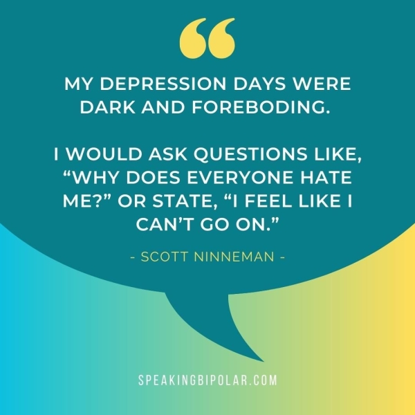 66 MY DEPRESSION DAYS WERE DARK AND FOREBODING. | WOULD ASK QUESTIONS LIKE, “WHY DOES EVERYONE HATE ME?” OR STATE, “I FEEL LIKE | CAN'T GO ON.” - SCOTT NINNEMAN -