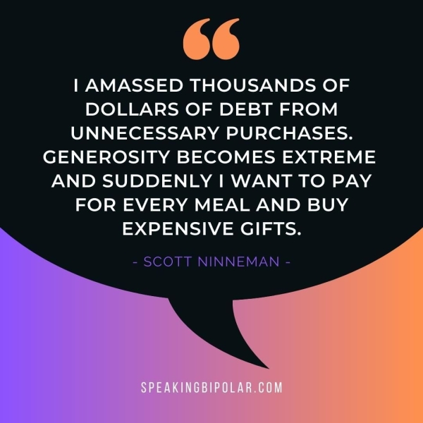 | AMASSED THOUSANDS OF DOLLARS OF DEBT FROM UNNECESSARY PURCHASES. GENEROSITY BECOMES EXTREME AND SUDDENLY | WANT TO PAY FOR EVERY MEAL AND BUY EXPENSIVE GIFTS. - SCOTT NINNEMAN -