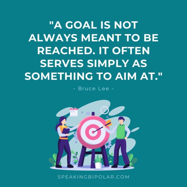 "A GOAL IS NOT PANY AN Oe =) REACHED. IT OFTEN SERVES SIMPLY AS SOMETHING TO AIM AT." - Bruce Lee - SPEAKINGBIPOLAR.COM