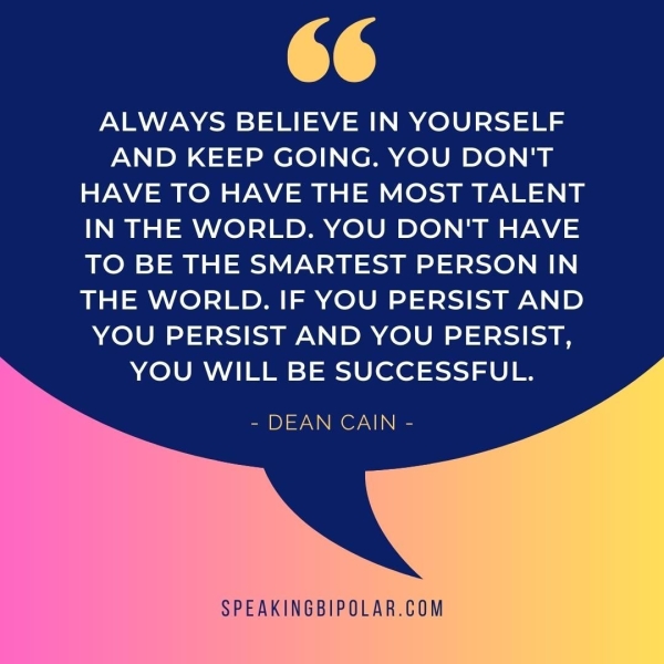 Y@ 4 Cw ALWAYS BELIEVE IN YOURSELF AND KEEP GOING. YOU DON'T HAVE TO HAVE THE MOST TALENT IN THE WORLD. YOU DON'T HAVE TO BE THE SMARTEST PERSON IN THE WORLD. IF YOU PERSIST AND YOU PERSIST AND YOU PERSIST, YOU WILL BE SUCCESSFUL. - DEAN CAIN - SPEAKINGBIPOLAR.COM
