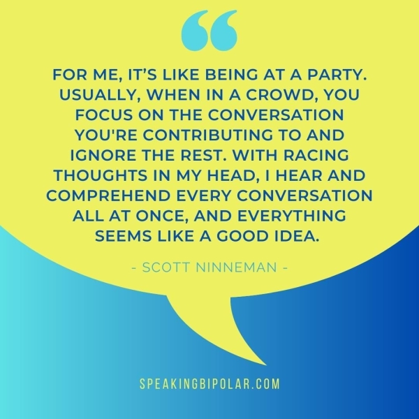 FOR ME, IT’S LIKE BEING AT A PARTY. USUALLY, WHEN IN A CROWD, YOU FOCUS ON THE CONVERSATION YOU'RE CONTRIBUTING TO AND IGNORE THE REST. WITH RACING THOUGHTS IN MY HEAD, | HEAR AND COMPREHEND EVERY CONVERSATION ALL AT ONCE, AND EVERYTHING SEEMS LIKE A GOOD IDEA. - SCOTT NINNEMAN - a AVENE