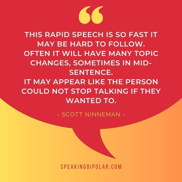 THIS RAPID SPEECH IS SO FAST IT MAY BE HARD TO FOLLOW. OFTEN IT WILL HAVE MANY TOPIC CHANGES, SOMETIMES IN MID- SENTENCE. IT MAY APPEAR LIKE THE PERSON COULD NOT STOP TALKING IF THEY WANTED TO.