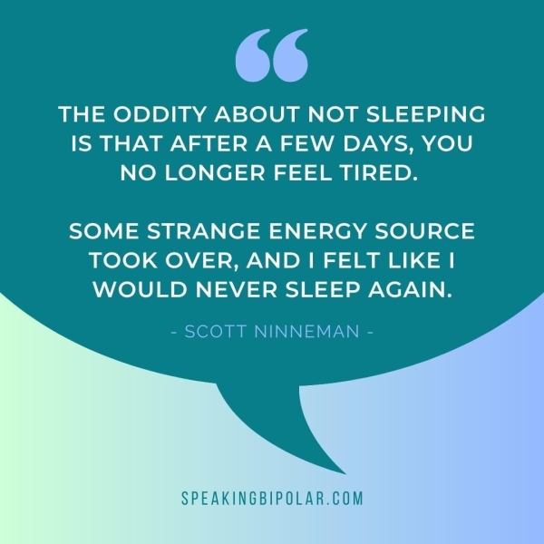 THE ODDITY ABOUT NOT SLEEPING IS THAT AFTER A FEW DAYS, YOU NO LONGER FEEL TIRED. SOME STRANGE ENERGY SOURCE TOOK OVER, AND | FELT LIKE | WOULD NEVER SLEEP AGAIN. - SCOTT NINNEMAN - SPEAKINGBIPOLAR.COM